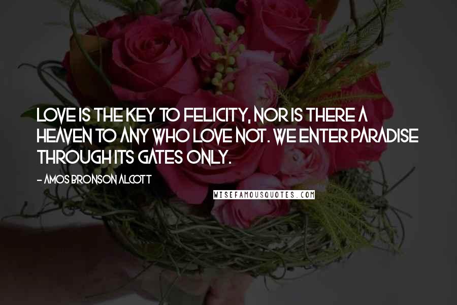 Amos Bronson Alcott Quotes: Love is the key to felicity, nor is there a heaven to any who love not. We enter Paradise through its gates only.