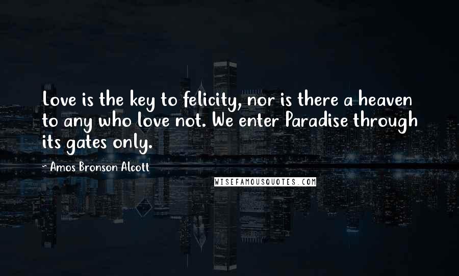 Amos Bronson Alcott Quotes: Love is the key to felicity, nor is there a heaven to any who love not. We enter Paradise through its gates only.