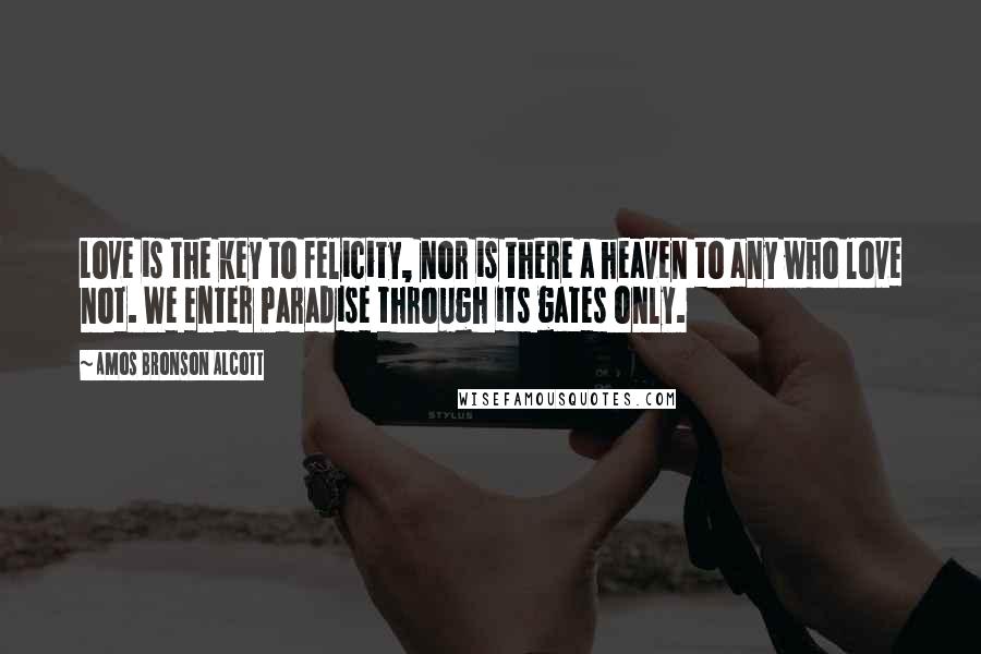 Amos Bronson Alcott Quotes: Love is the key to felicity, nor is there a heaven to any who love not. We enter Paradise through its gates only.