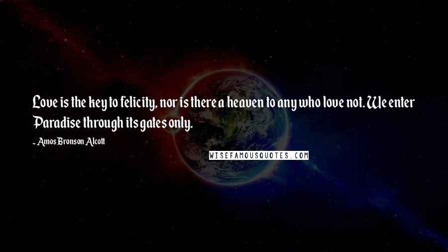 Amos Bronson Alcott Quotes: Love is the key to felicity, nor is there a heaven to any who love not. We enter Paradise through its gates only.