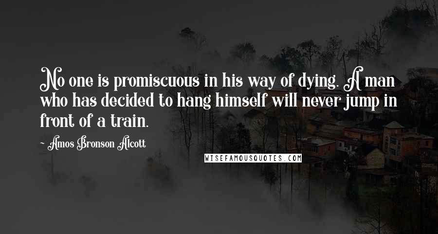 Amos Bronson Alcott Quotes: No one is promiscuous in his way of dying. A man who has decided to hang himself will never jump in front of a train.