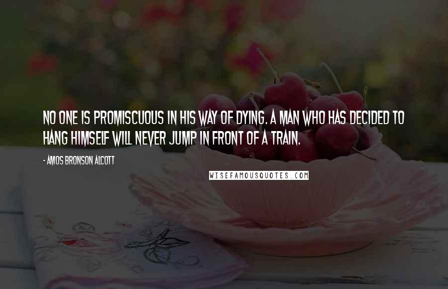 Amos Bronson Alcott Quotes: No one is promiscuous in his way of dying. A man who has decided to hang himself will never jump in front of a train.