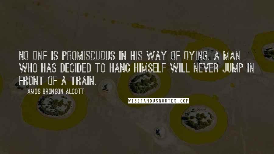 Amos Bronson Alcott Quotes: No one is promiscuous in his way of dying. A man who has decided to hang himself will never jump in front of a train.