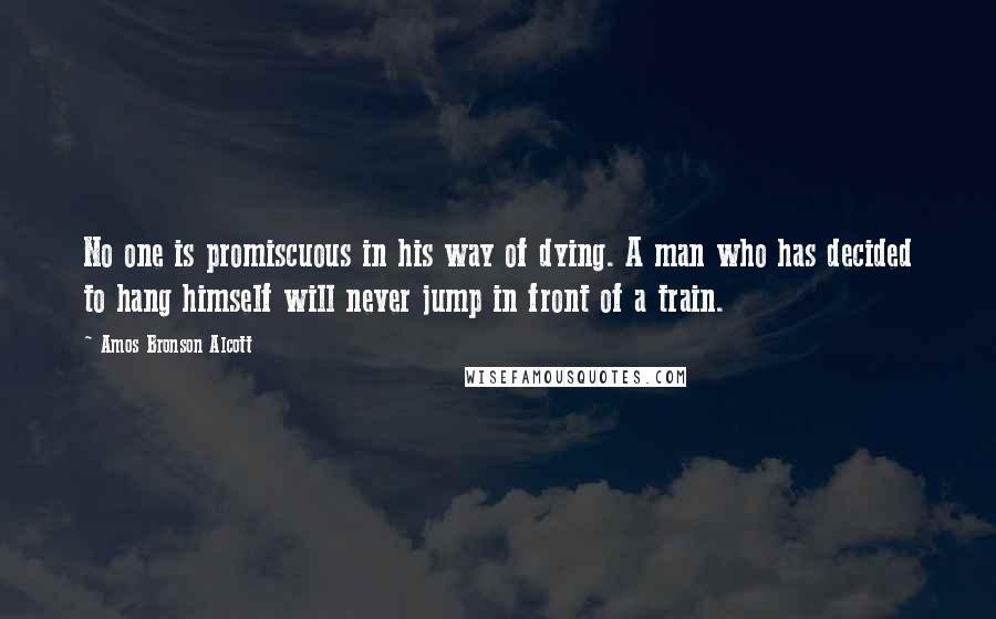 Amos Bronson Alcott Quotes: No one is promiscuous in his way of dying. A man who has decided to hang himself will never jump in front of a train.