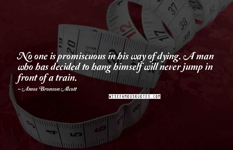 Amos Bronson Alcott Quotes: No one is promiscuous in his way of dying. A man who has decided to hang himself will never jump in front of a train.