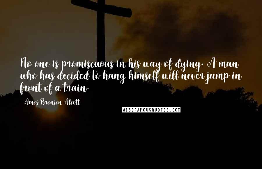 Amos Bronson Alcott Quotes: No one is promiscuous in his way of dying. A man who has decided to hang himself will never jump in front of a train.