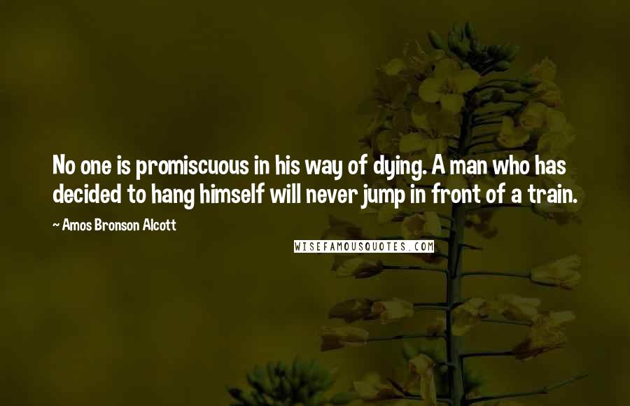 Amos Bronson Alcott Quotes: No one is promiscuous in his way of dying. A man who has decided to hang himself will never jump in front of a train.