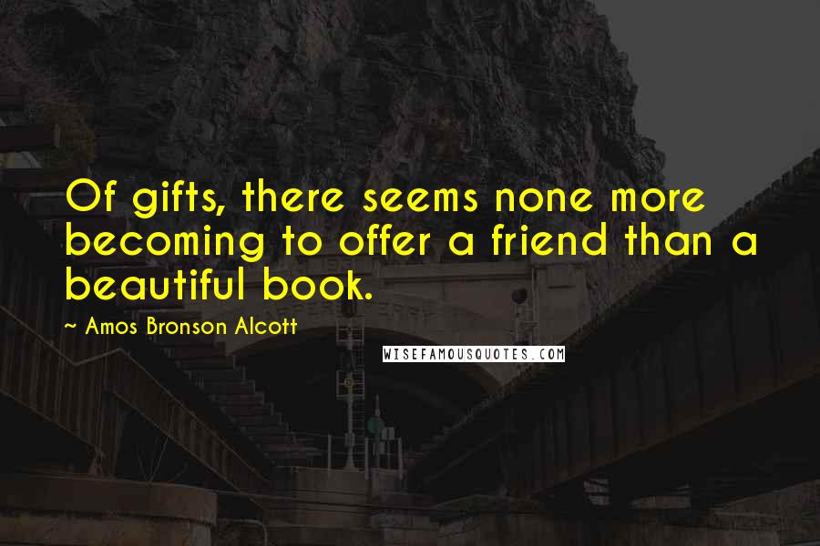 Amos Bronson Alcott Quotes: Of gifts, there seems none more becoming to offer a friend than a beautiful book.