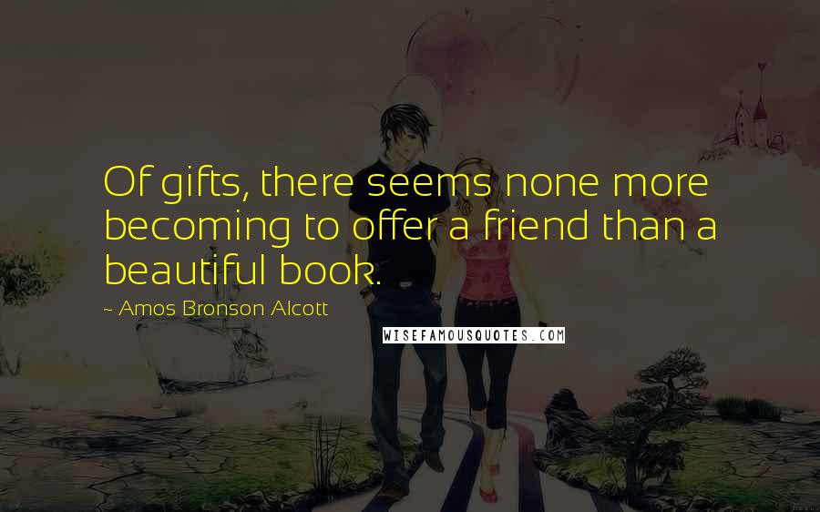 Amos Bronson Alcott Quotes: Of gifts, there seems none more becoming to offer a friend than a beautiful book.