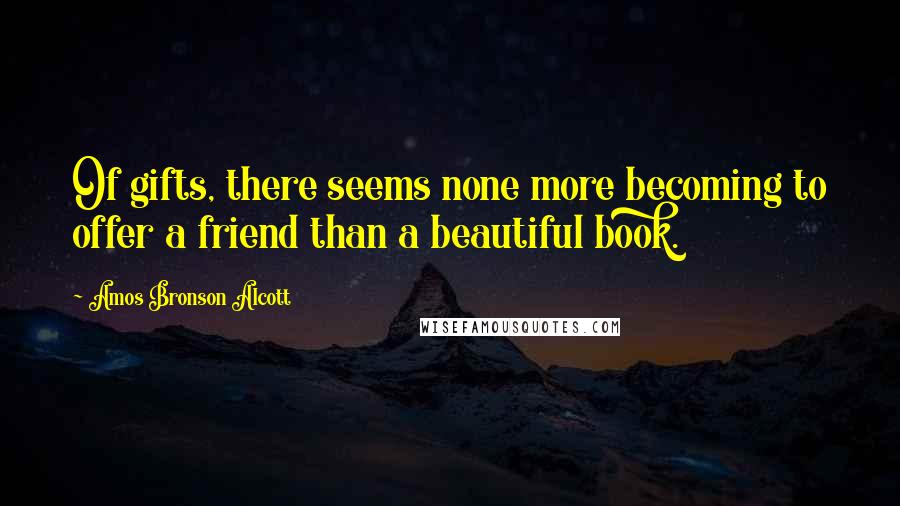 Amos Bronson Alcott Quotes: Of gifts, there seems none more becoming to offer a friend than a beautiful book.