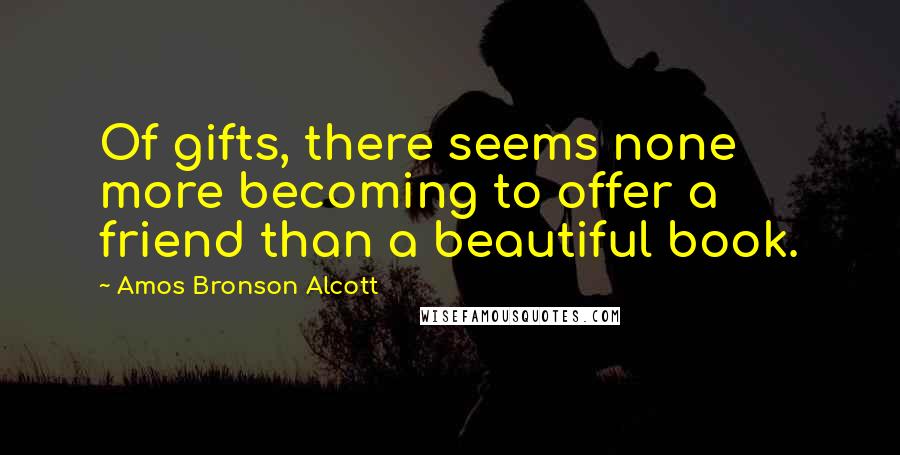 Amos Bronson Alcott Quotes: Of gifts, there seems none more becoming to offer a friend than a beautiful book.