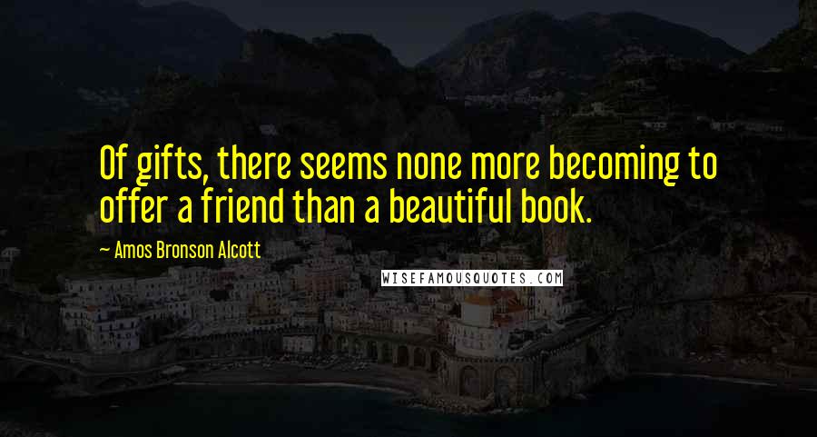 Amos Bronson Alcott Quotes: Of gifts, there seems none more becoming to offer a friend than a beautiful book.