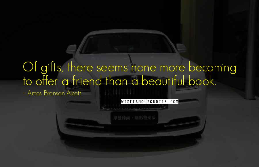 Amos Bronson Alcott Quotes: Of gifts, there seems none more becoming to offer a friend than a beautiful book.