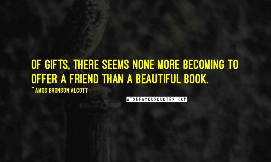 Amos Bronson Alcott Quotes: Of gifts, there seems none more becoming to offer a friend than a beautiful book.