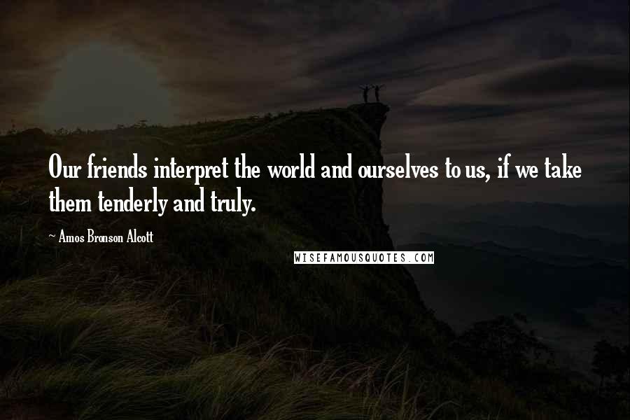 Amos Bronson Alcott Quotes: Our friends interpret the world and ourselves to us, if we take them tenderly and truly.