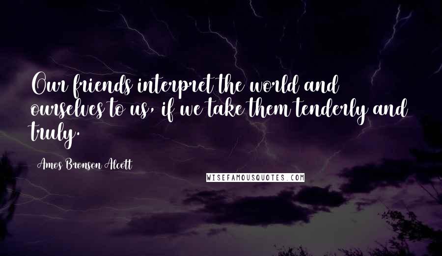 Amos Bronson Alcott Quotes: Our friends interpret the world and ourselves to us, if we take them tenderly and truly.