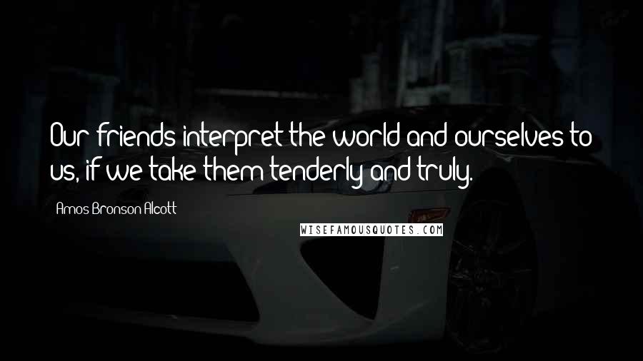 Amos Bronson Alcott Quotes: Our friends interpret the world and ourselves to us, if we take them tenderly and truly.
