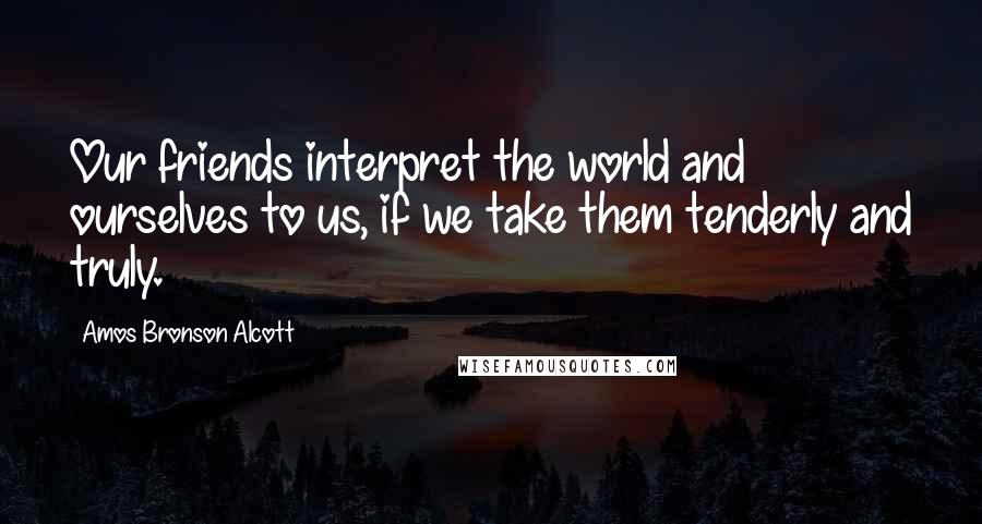 Amos Bronson Alcott Quotes: Our friends interpret the world and ourselves to us, if we take them tenderly and truly.