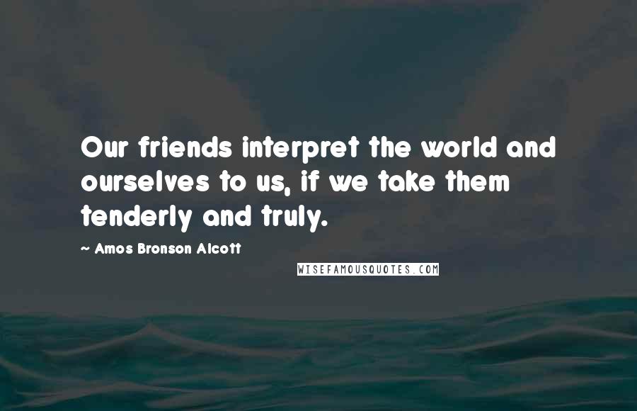 Amos Bronson Alcott Quotes: Our friends interpret the world and ourselves to us, if we take them tenderly and truly.