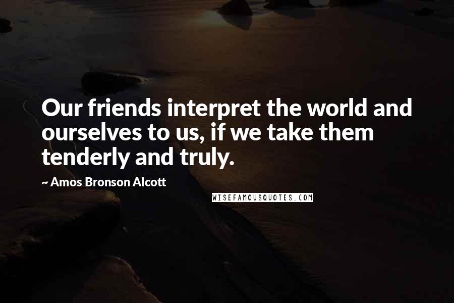 Amos Bronson Alcott Quotes: Our friends interpret the world and ourselves to us, if we take them tenderly and truly.