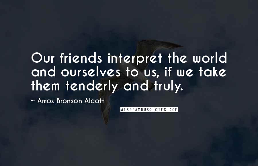 Amos Bronson Alcott Quotes: Our friends interpret the world and ourselves to us, if we take them tenderly and truly.