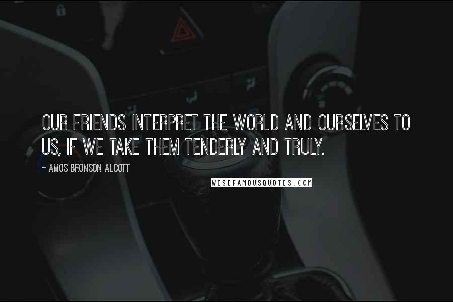 Amos Bronson Alcott Quotes: Our friends interpret the world and ourselves to us, if we take them tenderly and truly.