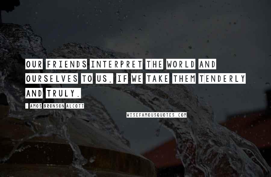 Amos Bronson Alcott Quotes: Our friends interpret the world and ourselves to us, if we take them tenderly and truly.