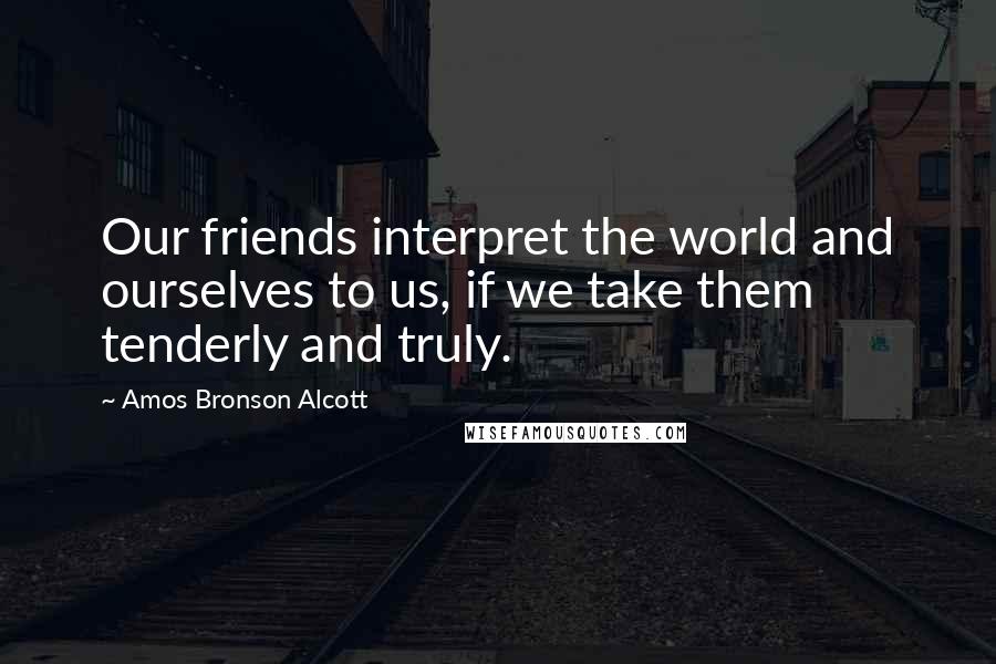 Amos Bronson Alcott Quotes: Our friends interpret the world and ourselves to us, if we take them tenderly and truly.