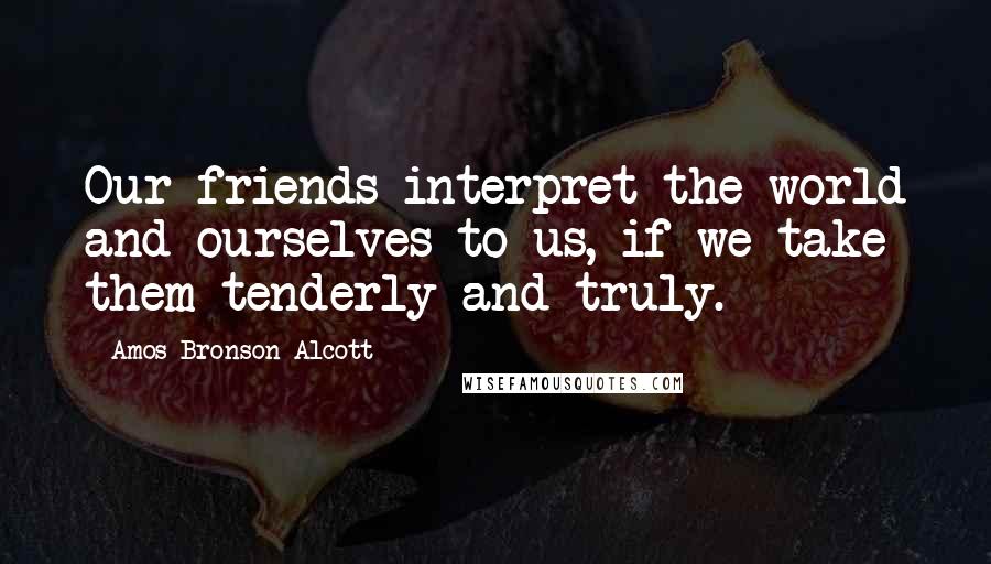 Amos Bronson Alcott Quotes: Our friends interpret the world and ourselves to us, if we take them tenderly and truly.