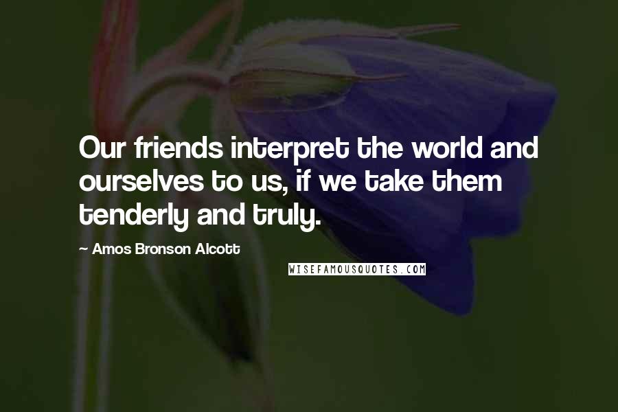 Amos Bronson Alcott Quotes: Our friends interpret the world and ourselves to us, if we take them tenderly and truly.