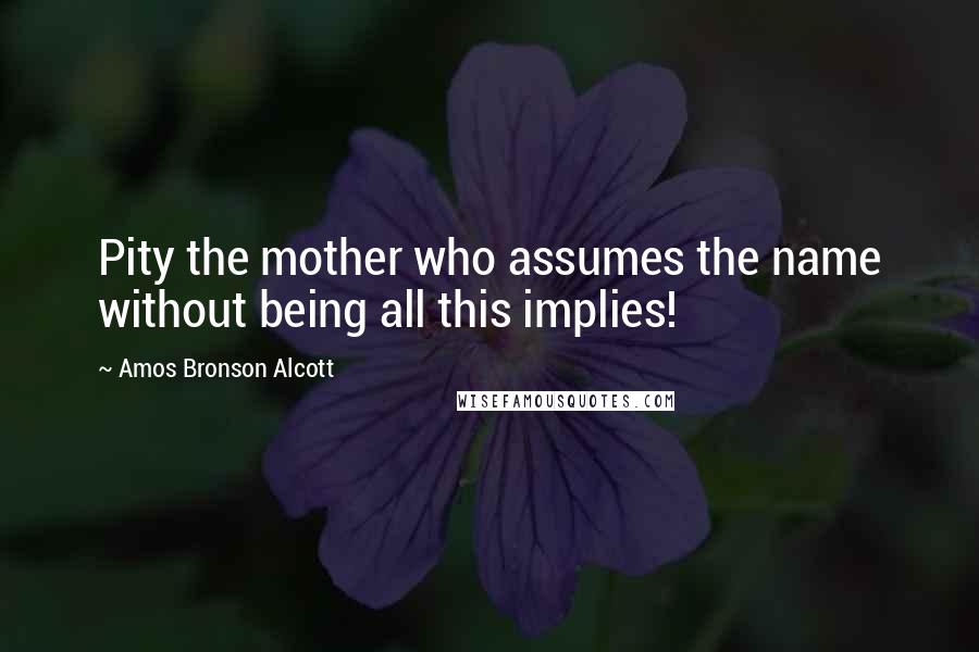 Amos Bronson Alcott Quotes: Pity the mother who assumes the name without being all this implies!