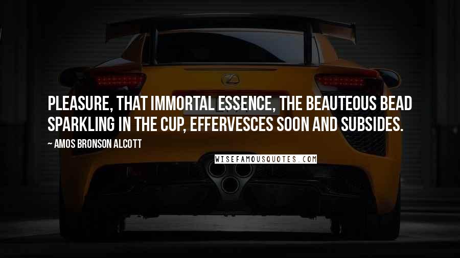 Amos Bronson Alcott Quotes: Pleasure, that immortal essence, the beauteous bead sparkling in the cup, effervesces soon and subsides.