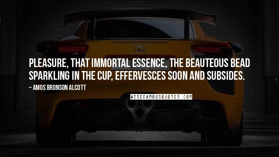 Amos Bronson Alcott Quotes: Pleasure, that immortal essence, the beauteous bead sparkling in the cup, effervesces soon and subsides.