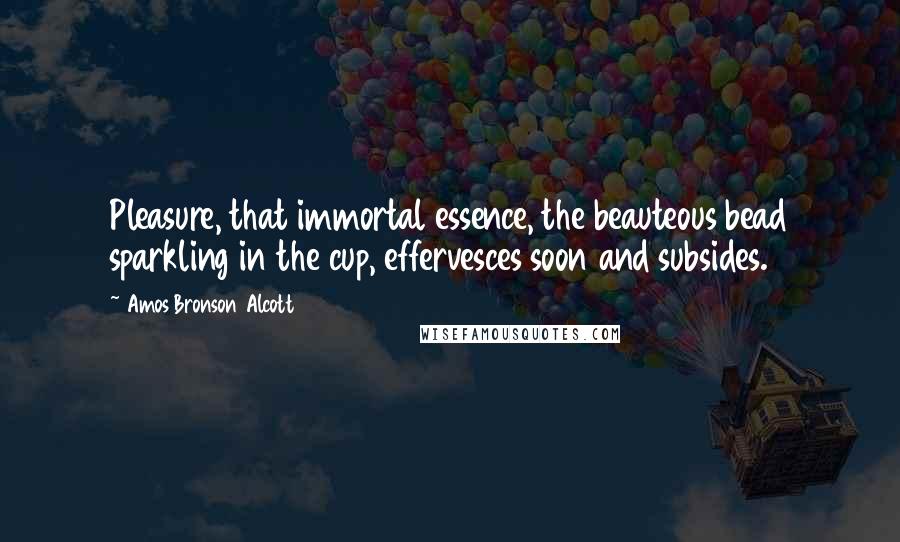 Amos Bronson Alcott Quotes: Pleasure, that immortal essence, the beauteous bead sparkling in the cup, effervesces soon and subsides.