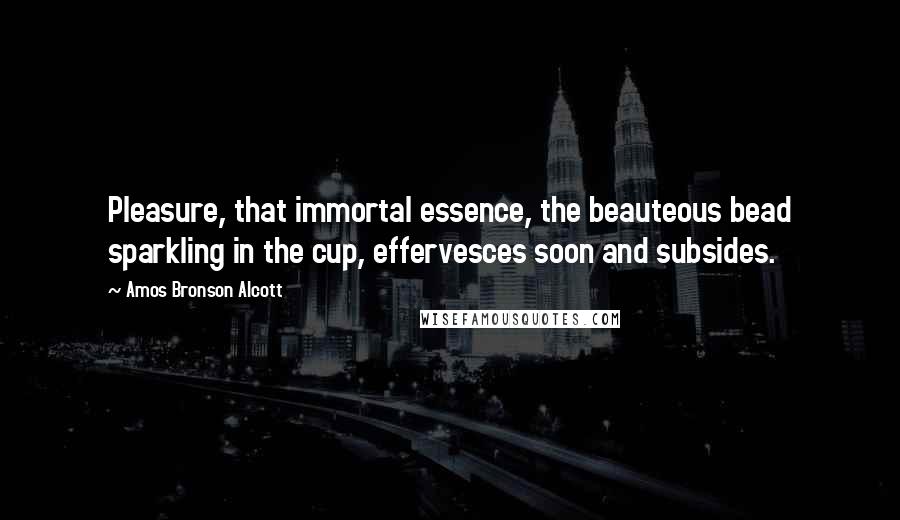 Amos Bronson Alcott Quotes: Pleasure, that immortal essence, the beauteous bead sparkling in the cup, effervesces soon and subsides.