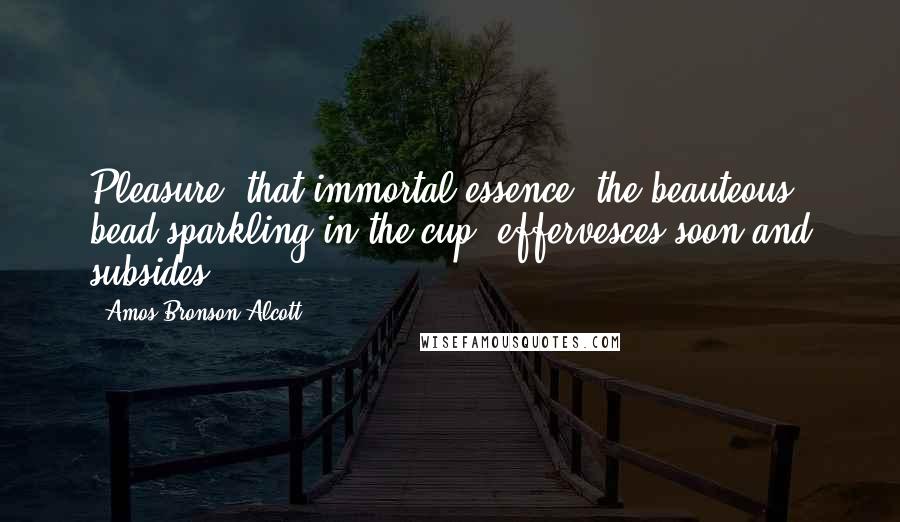 Amos Bronson Alcott Quotes: Pleasure, that immortal essence, the beauteous bead sparkling in the cup, effervesces soon and subsides.