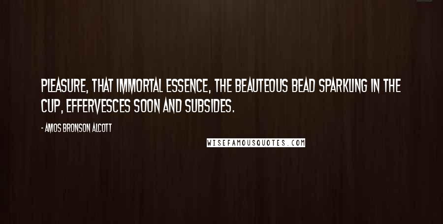 Amos Bronson Alcott Quotes: Pleasure, that immortal essence, the beauteous bead sparkling in the cup, effervesces soon and subsides.