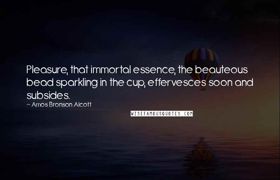 Amos Bronson Alcott Quotes: Pleasure, that immortal essence, the beauteous bead sparkling in the cup, effervesces soon and subsides.