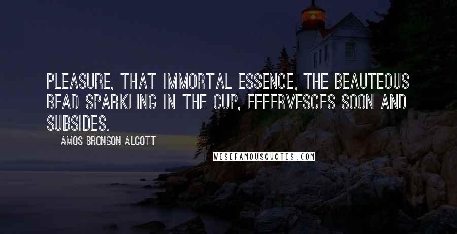 Amos Bronson Alcott Quotes: Pleasure, that immortal essence, the beauteous bead sparkling in the cup, effervesces soon and subsides.