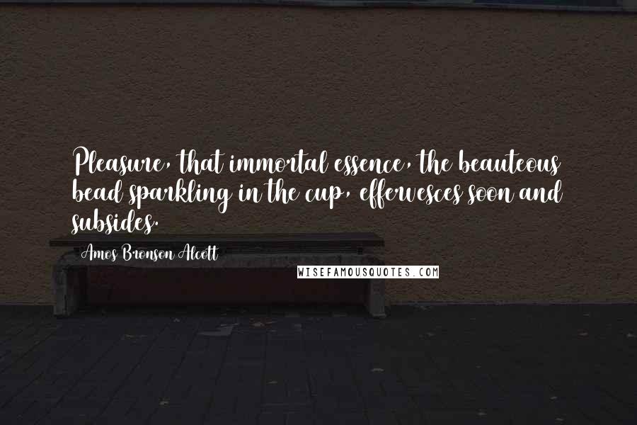Amos Bronson Alcott Quotes: Pleasure, that immortal essence, the beauteous bead sparkling in the cup, effervesces soon and subsides.
