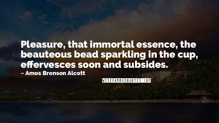 Amos Bronson Alcott Quotes: Pleasure, that immortal essence, the beauteous bead sparkling in the cup, effervesces soon and subsides.