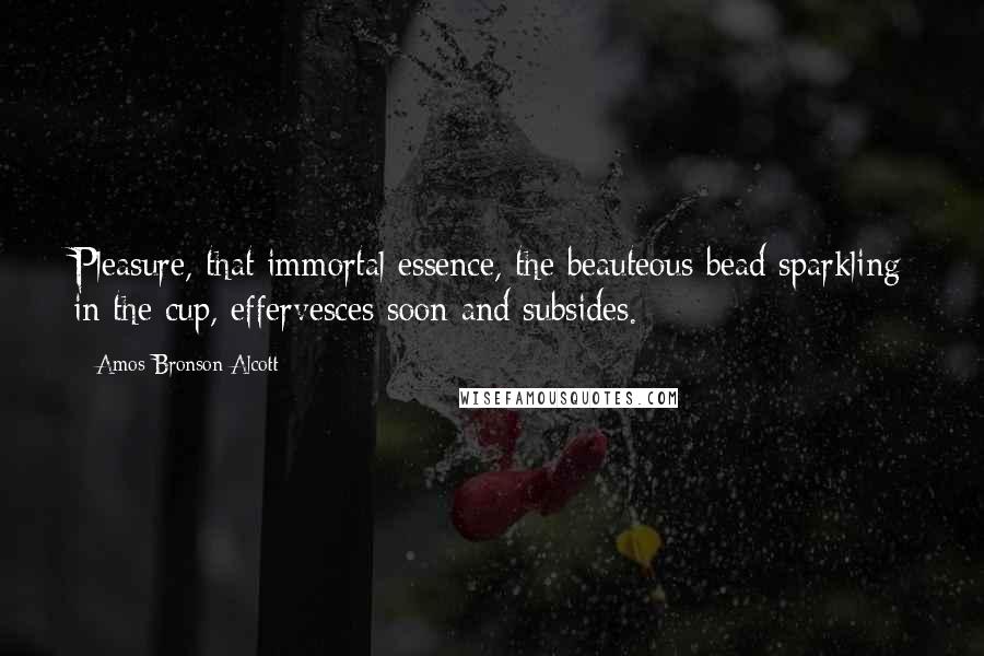 Amos Bronson Alcott Quotes: Pleasure, that immortal essence, the beauteous bead sparkling in the cup, effervesces soon and subsides.