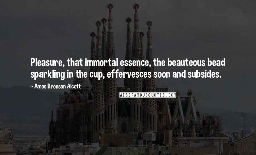 Amos Bronson Alcott Quotes: Pleasure, that immortal essence, the beauteous bead sparkling in the cup, effervesces soon and subsides.