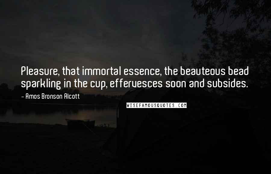 Amos Bronson Alcott Quotes: Pleasure, that immortal essence, the beauteous bead sparkling in the cup, effervesces soon and subsides.