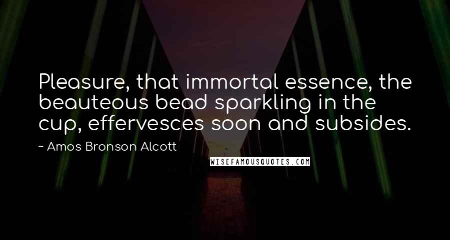 Amos Bronson Alcott Quotes: Pleasure, that immortal essence, the beauteous bead sparkling in the cup, effervesces soon and subsides.