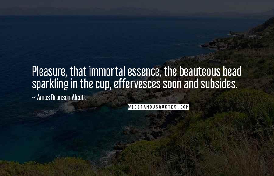 Amos Bronson Alcott Quotes: Pleasure, that immortal essence, the beauteous bead sparkling in the cup, effervesces soon and subsides.