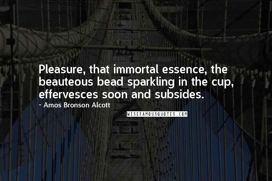 Amos Bronson Alcott Quotes: Pleasure, that immortal essence, the beauteous bead sparkling in the cup, effervesces soon and subsides.