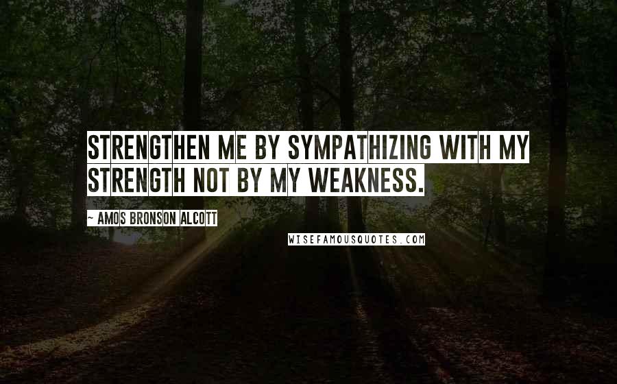 Amos Bronson Alcott Quotes: Strengthen me by sympathizing with my strength not by my weakness.