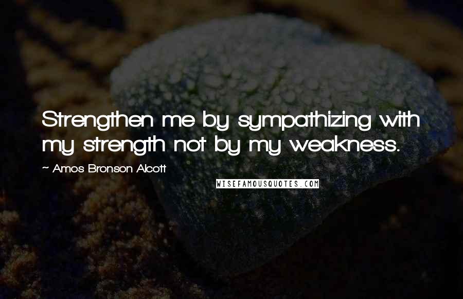 Amos Bronson Alcott Quotes: Strengthen me by sympathizing with my strength not by my weakness.