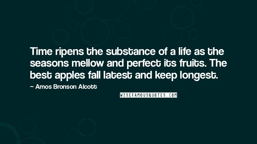 Amos Bronson Alcott Quotes: Time ripens the substance of a life as the seasons mellow and perfect its fruits. The best apples fall latest and keep longest.